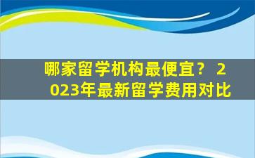 哪家留学机构最便宜？ 2023年最新留学费用对比